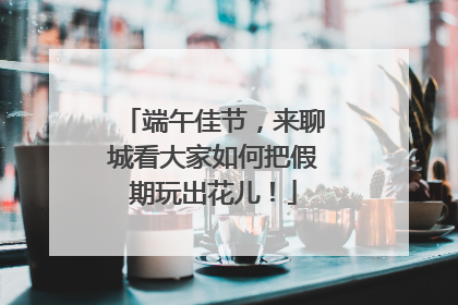 端午佳节，来聊城看大家如何把假期玩出花儿！